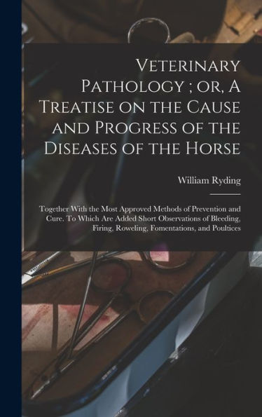 Veterinary Pathology; Or, A Treatise On The Cause And Progress Of The Diseases Of The Horse: Together With The Most Approved Methods Of Prevention And ... Firing, Roweling, Fomentations, And Poultices