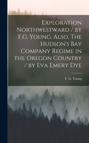 Exploration Northwestward / By F.G. Young. Also, The Hudson's Bay Company Regime In The Oregon Country / By Eva Emery Dye
