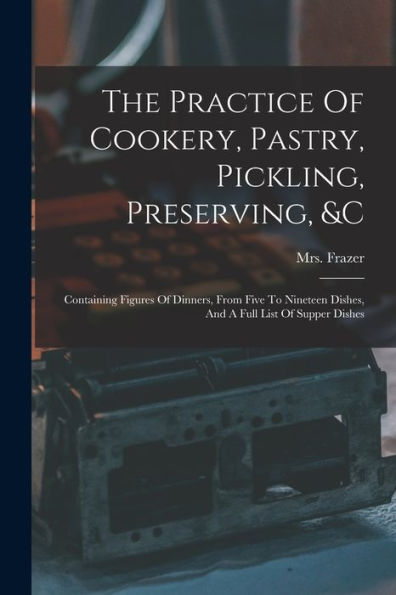 The Practice Of Cookery, Pastry, Pickling, Preserving, &C: Containing Figures Of Dinners, From Five To Nineteen Dishes, And A Full List Of Supper Dishes