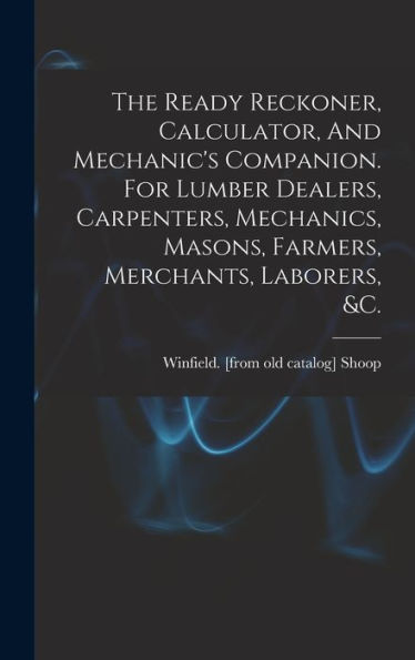 The Ready Reckoner, Calculator, And Mechanic's Companion. For Lumber Dealers, Carpenters, Mechanics, Masons, Farmers, Merchants, Laborers, &C.