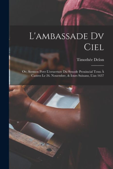 L'Ambassade Dv Ciel; Ov, Sermon Povr L'Ovuerture Du Synode Prouincial Tenu ?Castres Le 26. Nouembre, & Iours Suiuans, L'An 1637 (French Edition)