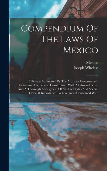 Compendium Of The Laws Of Mexico: Officially Authorized By The Mexican Government: Containing The Federal Constitution, With All Amendments, And A ... Of Importance To Foreigners Concerned With