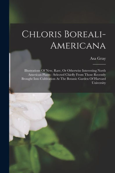 Chloris Boreali-Americana: Illustrations Of New, Rare, Or Otherwise Interesting North American Plants: Selected Chiefly From Those Recently Brought ... At The Botanic Garden Of Harvard University