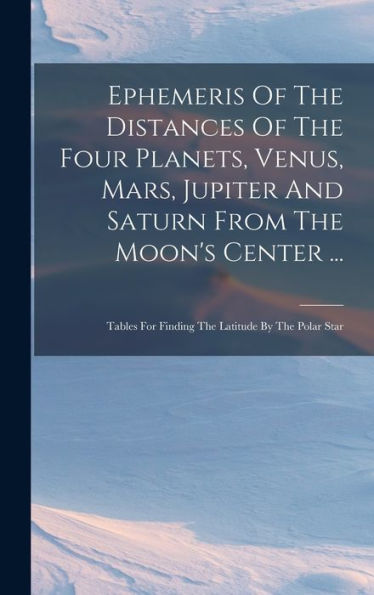 Ephemeris Of The Distances Of The Four Planets, Venus, Mars, Jupiter And Saturn From The Moon's Center ...: Tables For Finding The Latitude By The Polar Star