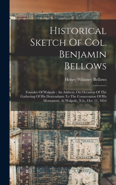 Historical Sketch Of Col. Benjamin Bellows: Founder Of Walpole: An Address, On Occasion Of The Gathering Of His Descendants To The Consecration Of His Monument, At Walpole, N.H., Oct. 11, 1854