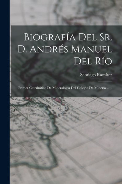Biografía Del Sr. D. Andres Manuel Del Rio: Primer Catedr?Ico De Mineralogía Del Colegio De Minería ...... (Spanish Edition)
