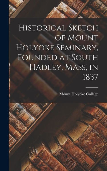 Historical Sketch Of Mount Holyoke Seminary, Founded At South Hadley, Mass, In 1837
