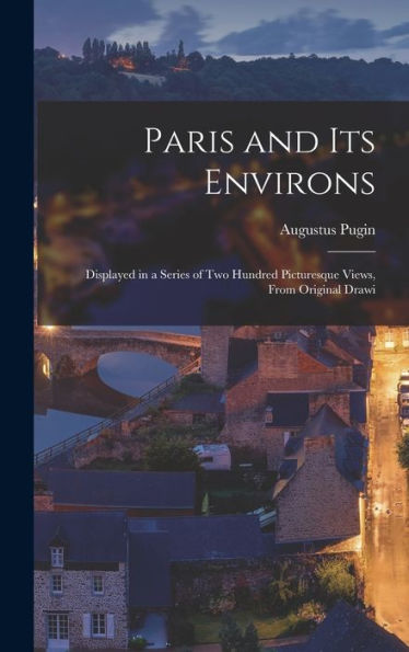 Paris And Its Environs: Displayed In A Series Of Two Hundred Picturesque Views, From Original Drawi