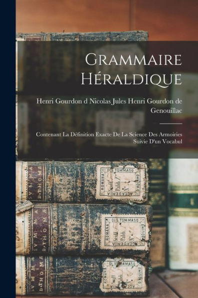 Grammaire Héraldique: Contenant La D?Inition Exacte De La Science Des Armoiries Suivie D'Un Vocabul