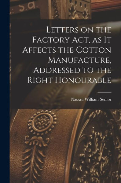 Letters On The Factory Act, As It Affects The Cotton Manufacture, Addressed To The Right Honourable