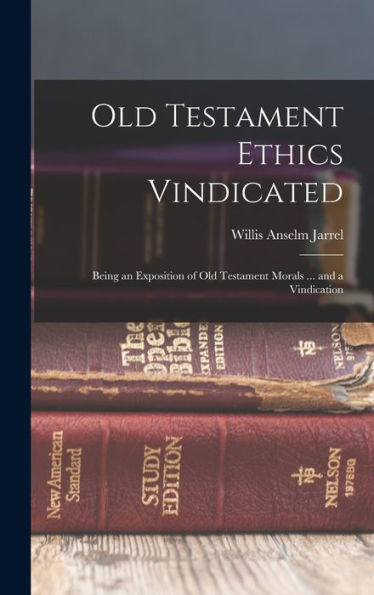 Old Testament Ethics Vindicated: Being An Exposition Of Old Testament Morals ... And A Vindication