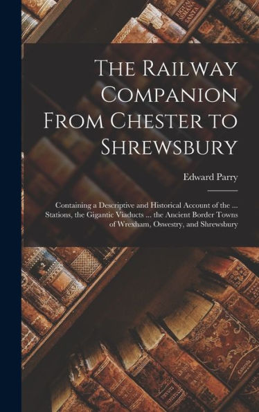 The Railway Companion From Chester To Shrewsbury: Containing A Descriptive And Historical Account Of The ... Stations, The Gigantic Viaducts ... The ... Towns Of Wrexham, Oswestry, And Shrewsbury