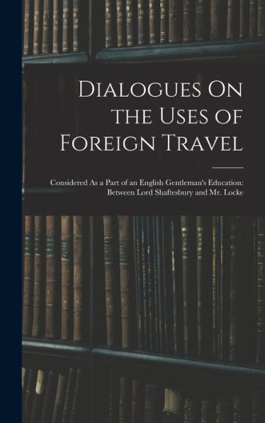 Dialogues On The Uses Of Foreign Travel: Considered As A Part Of An English Gentleman's Education: Between Lord Shaftesbury And Mr. Locke