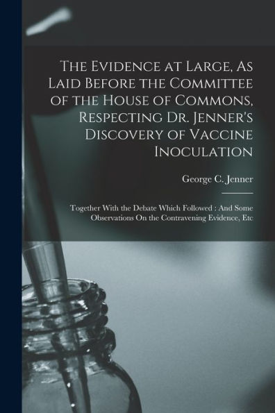 The Evidence At Large, As Laid Before The Committee Of The House Of Commons, Respecting Dr. Jenner's Discovery Of Vaccine Inoculation: Together With ... On The Contravening Evidence, Etc
