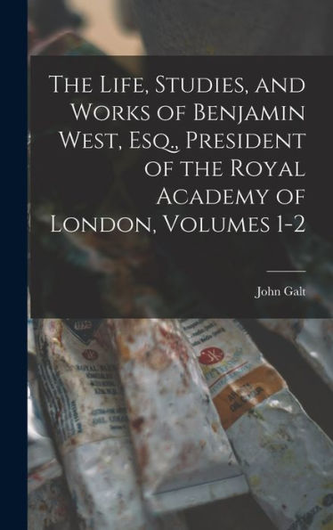 The Life, Studies, And Works Of Benjamin West, Esq., President Of The Royal Academy Of London, Volumes 1-2