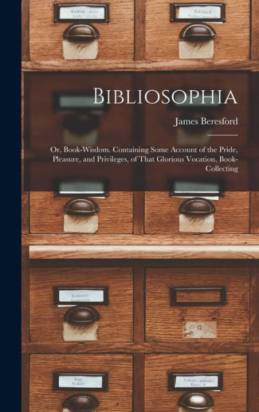 Bibliosophia: Or, Book-Wisdom. Containing Some Account Of The Pride, Pleasure, And Privileges, Of That Glorious Vocation, Book-Collecting