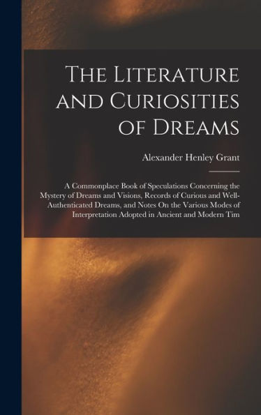 The Literature And Curiosities Of Dreams: A Commonplace Book Of Speculations Concerning The Mystery Of Dreams And Visions, Records Of Curious And ... Adopted In Ancient And Modern Tim