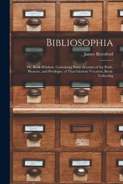 Bibliosophia: Or, Book-Wisdom. Containing Some Account Of The Pride, Pleasure, And Privileges, Of That Glorious Vocation, Book-Collecting