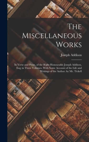 The Miscellaneous Works: In Verse And Prose, Of The Right Honourable Joseph Addison, Esq; In Three Volumes. With Some Account Of The Life And Writings Of The Author. By Mr. Tickell
