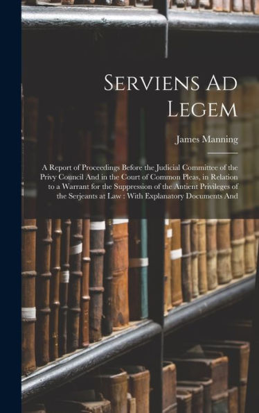 Serviens Ad Legem: A Report Of Proceedings Before The Judicial Committee Of The Privy Council And In The Court Of Common Pleas, In Relation To A ... At Law: With Explanatory Documents And