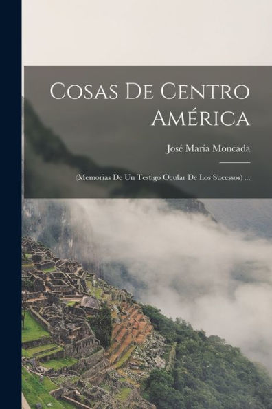 Cosas De Centro América: (Memorias De Un Testigo Ocular De Los Sucessos) ... (Spanish Edition)