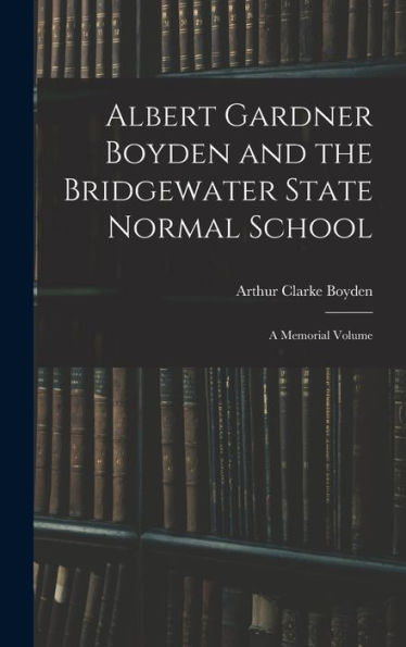 Albert Gardner Boyden And The Bridgewater State Normal School: A Memorial Volume