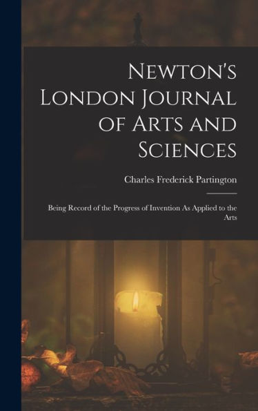 Newton's London Journal Of Arts And Sciences: Being Record Of The Progress Of Invention As Applied To The Arts