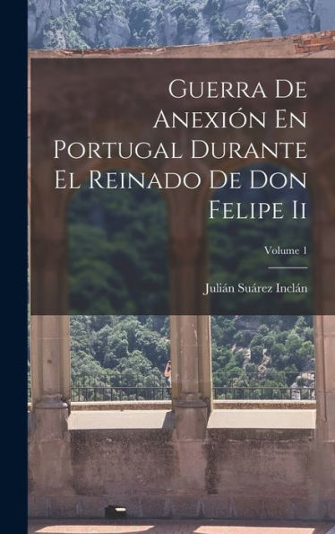 Guerra De Anexión En Portugal Durante El Reinado De Don Felipe Ii; Volume 1 (Spanish Edition)