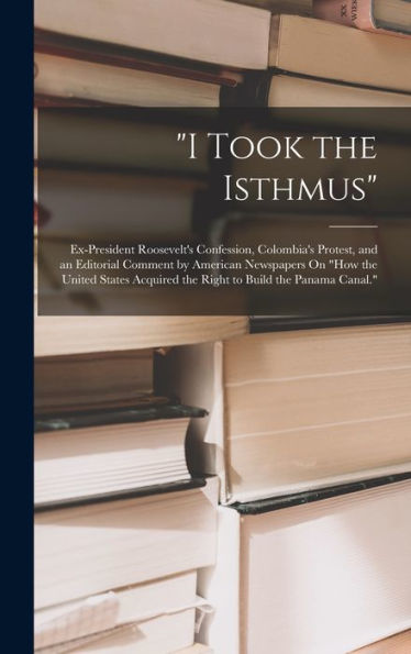I Took The Isthmus: Ex-President Roosevelt's Confession, Colombia's Protest, And An Editorial Comment By American Newspapers On "How The United States Acquired The Right To Build The Panama Canal."