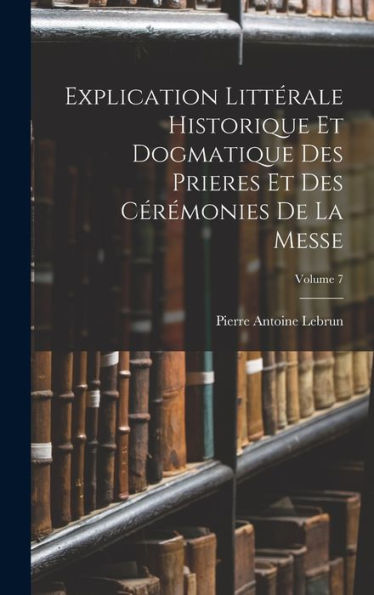 Explication Littérale Historique Et Dogmatique Des Prieres Et Des Cérémonies De La Messe; Volume 7 (French Edition)