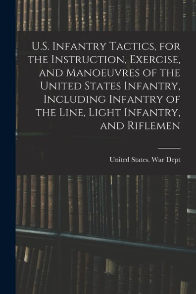U.S. Infantry Tactics, For The Instruction, Exercise, And Manoeuvres Of The United States Infantry, Including Infantry Of The Line, Light Infantry, And Riflemen