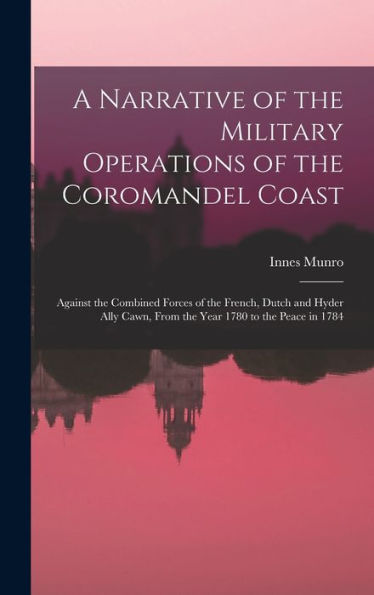 A Narrative Of The Military Operations Of The Coromandel Coast: Against The Combined Forces Of The French, Dutch And Hyder Ally Cawn, From The Year 1780 To The Peace In 1784
