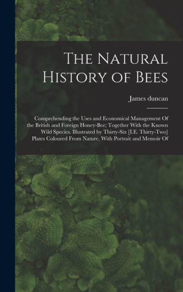 The Natural History Of Bees: Comprehending The Uses And Economical Management Of The British And Foreign Honey-Bee; Together With The Known Wild ... From Nature, With Portrait And Memoir Of
