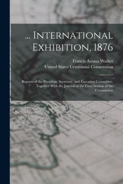 ... International Exhibition, 1876: Reports Of The President, Secretary, And Executive Committee. Together With The Journal Of The Final Session Of The Commission