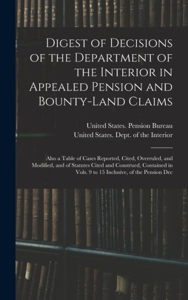 Digest Of Decisions Of The Department Of The Interior In Appealed Pension And Bounty-Land Claims: Also A Table Of Cases Reported, Cited, Overruled, ... Vols. 9 To 15 Inclusive, Of The Pension Dec