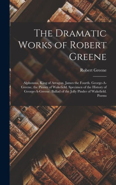 The Dramatic Works Of Robert Greene: Alphonsus, King Of Arragon. James The Fourth. George-A-Greene, The Pinner Of Wakefield. Specimen Of The History ... Of The Jolly Pinder Of Wakefield. Poems