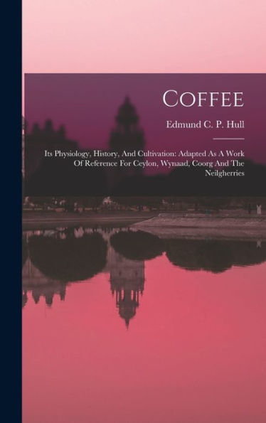 Coffee: Its Physiology, History, And Cultivation: Adapted As A Work Of Reference For Ceylon, Wynaad, Coorg And The Neilgherries