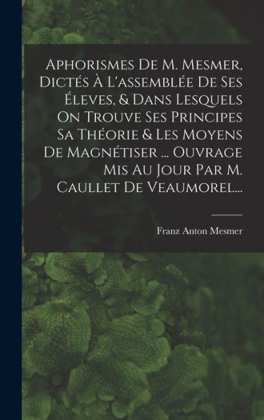 Aphorismes De M. Mesmer, Dictes ?L'Assembl? De Ses ?Eves, & Dans Lesquels On Trouve Ses Principes Sa Theorie & Les Moyens De Magnétiser ... Ouvrage ... M. Caullet De Veaumorel... (French Edition)