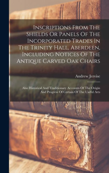 Inscriptions From The Shields Or Panels Of The Incorporated Trades In The Trinity Hall, Aberdeen, Including Notices Of The Antique Carved Oak Chairs: ... And Progress Of Certain Of The Useful Arts