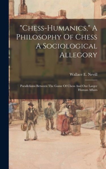 Chess-Humanics, A Philosophy Of Chess A Sociological Allegory: Parallelisms Between The Game Of Chess And Our Larger Human Affairs