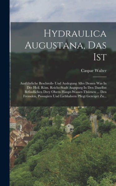 Hydraulica Augustana, Das Ist: Ausfürliche Beschreib- Und Auslegung Alles Dessen Was In Des Heil. Röm. Reichs-Stadt Augspurg In Den Daselbst ... Pflegt Gezeiget Zu... (German Edition)