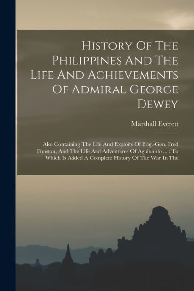 History Of The Philippines And The Life And Achievements Of Admiral George Dewey: Also Containing The Life And Exploits Of Brig.-Gen. Fred Funston, ... Is Added A Complete History Of The War In The