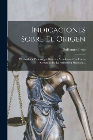 Indicaciones Sobre El Origen: Vicisitudes Y Estado Que Guardan Actualmente Las Rentas Generales De La Federacion Mexicana... (Spanish Edition)