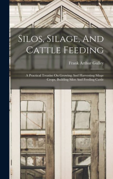 Silos, Silage, And Cattle Feeding: A Practical Treatise On Growing And Harvesting Silage Crops, Building Silos And Feeding Cattle