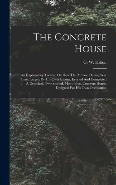 The Concrete House: An Explanatory Treatise On How The Author, During War Time, Largely By His Own Labour, Erected And Completed A Detached, ... House, Designed For His Own Occupation