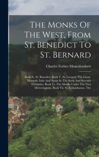 The Monks Of The West, From St. Benedict To St. Bernard: Book Iv. St. Benedict. Book V. St. Gregory The Great. Monastic Italy And Spain In The Sixth ... Merovingians. Book Vii. St. Columbanus. The