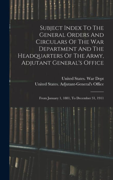 Subject Index To The General Orders And Circulars Of The War Department And The Headquarters Of The Army, Adjutant General's Office: From January 1, 1881, To December 31, 1911