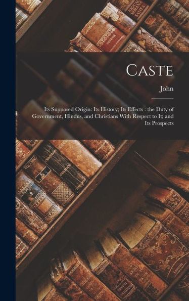 Caste: Its Supposed Origin: Its History; Its Effects: The Duty Of Government, Hindus, And Christians With Respect To It; And Its Prospects