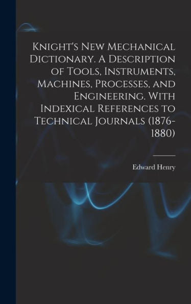 Knight's New Mechanical Dictionary. A Description Of Tools, Instruments, Machines, Processes, And Engineering. With Indexical References To Technical Journals (1876-1880)