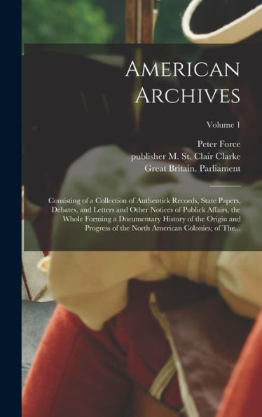 American Archives: Consisting Of A Collection Of Authentick Records, State Papers, Debates, And Letters And Other Notices Of Publick Affairs, The ... North American Colonies; Of The...; Volume 1